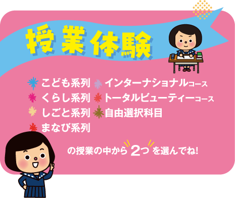 授業体験 こども系列・くらし系列・しごと系列・まなび系列・インターナショナルコース・トータルビューティーコース・自由選択科目の授業の中から2つを選んでね！